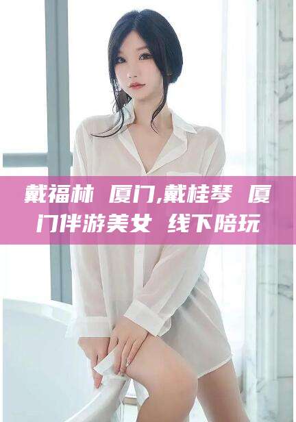 兰考戴福林 厦门,戴桂琴 厦门伴游美女 线下陪玩