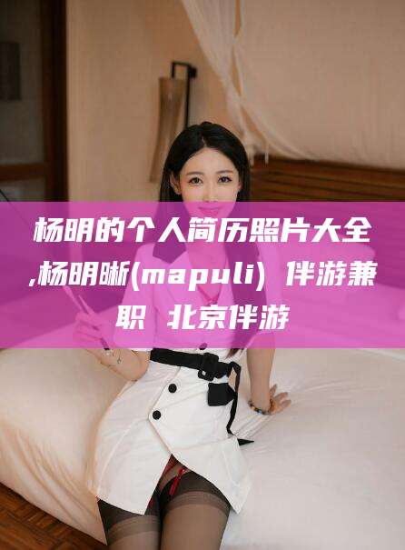 兰考杨明的个人简历照片大全,杨明晰(mapuli) 伴游兼职 北京伴游