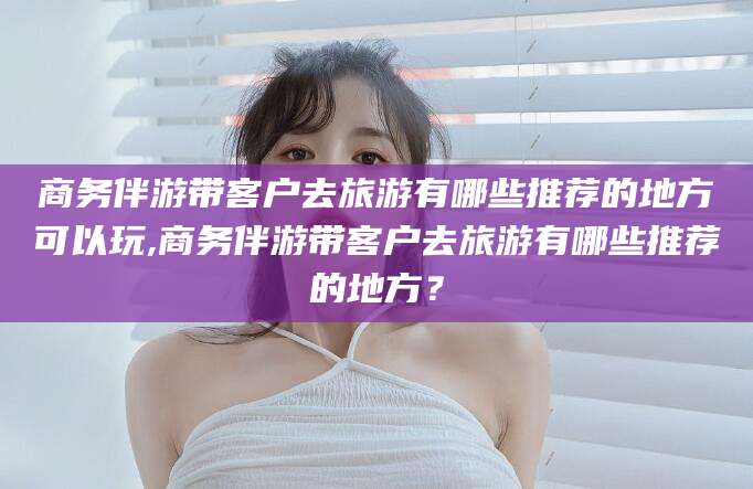兰考商务伴游带客户去旅游有哪些推荐的地方可以玩,商务伴游带客户去旅游有哪些推荐的地方？