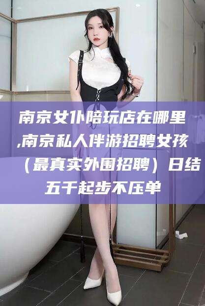 兰考南京女仆陪玩店在哪里,南京私人伴游招聘女孩（最真实外围招聘）日结五千起步不压单