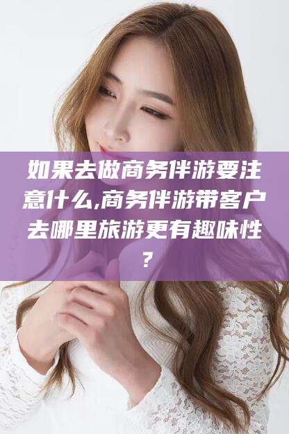 兰考如果去做商务伴游要注意什么,商务伴游带客户去哪里旅游更有趣味性？