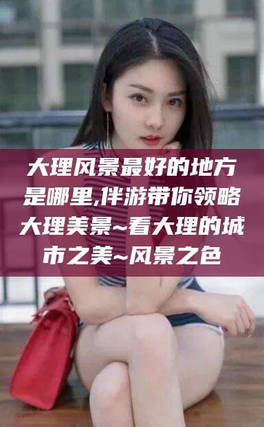 兰考大理风景最好的地方是哪里,伴游带你领略大理美景~看大理的城市之美~风景之色