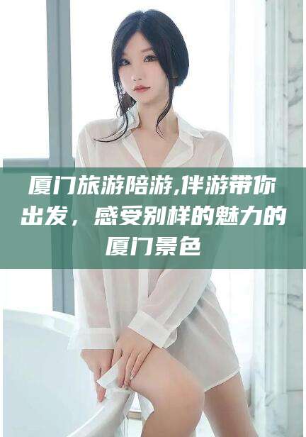 兰考厦门旅游陪游,伴游带你出发，感受别样的魅力的厦门景色