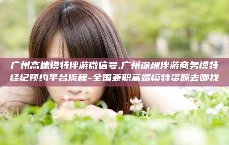 兰考广州高端模特伴游微信号,广州深圳伴游商务模特经纪预约平台流程-全国兼职高端模特资源去哪找