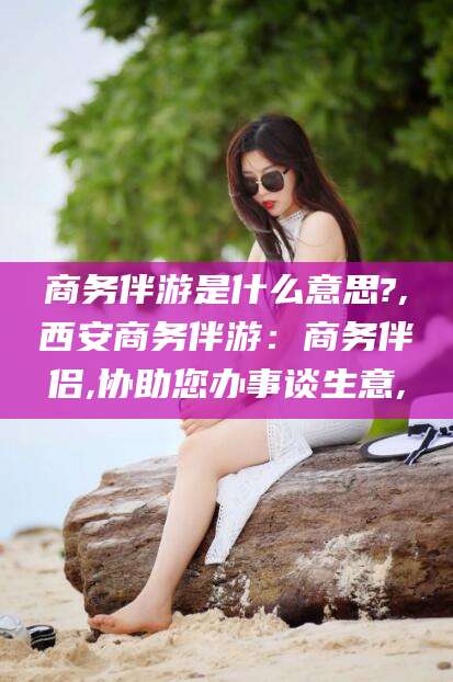 兰考商务伴游是什么意思?,西安商务伴游：商务伴侣,协助您办事谈生意,