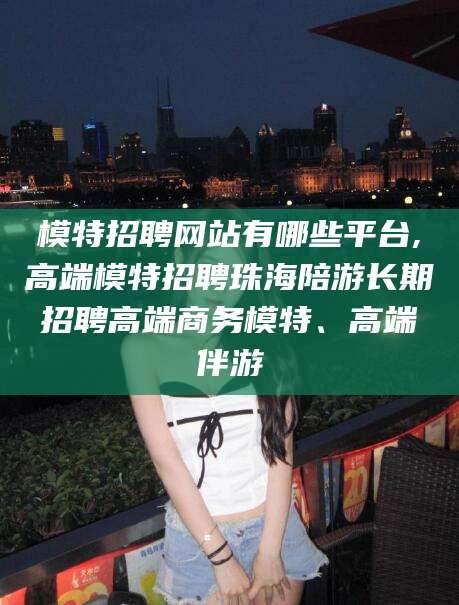 兰考模特招聘网站有哪些平台,高端模特招聘珠海陪游长期招聘高端商务模特、高端伴游