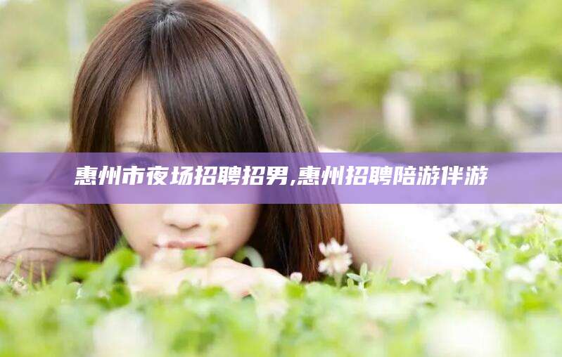 兰考惠州市夜场招聘招男,惠州招聘陪游伴游