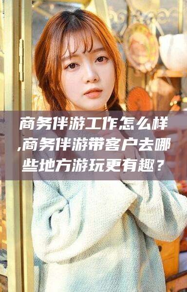 兰考商务伴游工作怎么样,商务伴游带客户去哪些地方游玩更有趣？