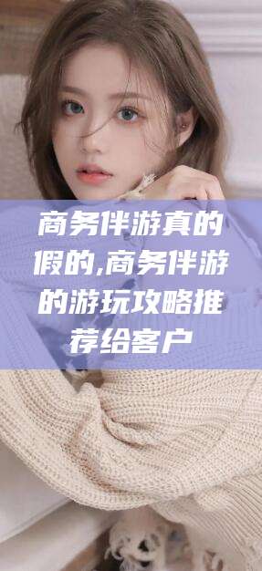 兰考商务伴游真的假的,商务伴游的游玩攻略推荐给客户