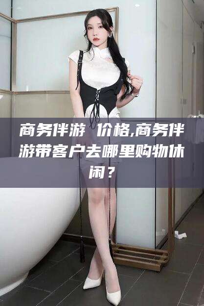 兰考商务伴游 价格,商务伴游带客户去哪里购物休闲？