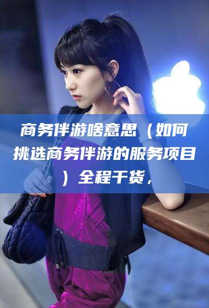 兰考商务伴游啥意思（如何挑选商务伴游的服务项目）全程干货，