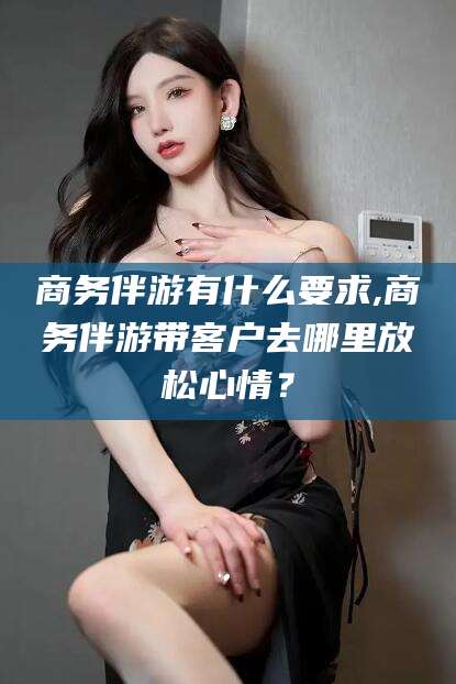 兰考商务伴游有什么要求,商务伴游带客户去哪里放松心情？