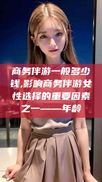 兰考商务伴游一般多少钱,影响商务伴游女性选择的重要因素之一——年龄