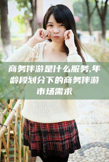 兰考商务伴游是什么服务,年龄段划分下的商务伴游市场需求