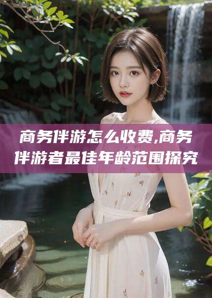 兰考商务伴游怎么收费,商务伴游者最佳年龄范围探究