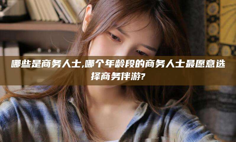 兰考哪些是商务人士,哪个年龄段的商务人士最愿意选择商务伴游?