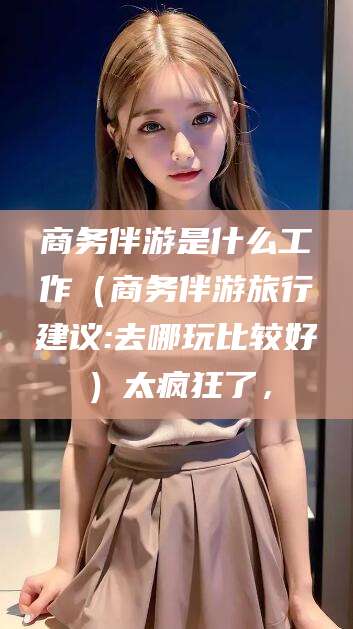 兰考商务伴游是什么工作（商务伴游旅行建议:去哪玩比较好）太疯狂了，