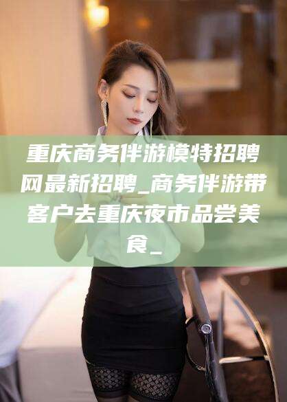 兰考重庆商务伴游模特招聘网最新招聘_商务伴游带客户去重庆夜市品尝美食_