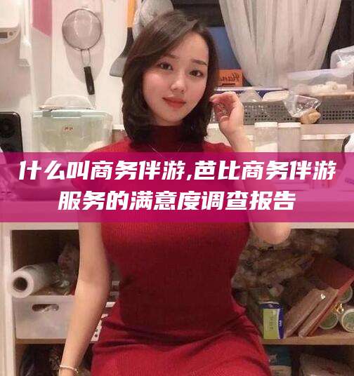 兰考什么叫商务伴游,芭比商务伴游服务的满意度调查报告