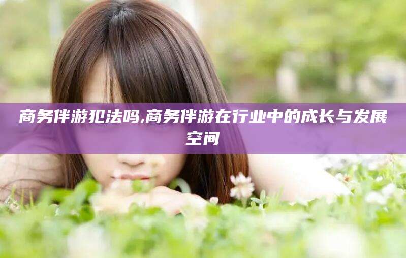 兰考商务伴游犯法吗,商务伴游在行业中的成长与发展空间