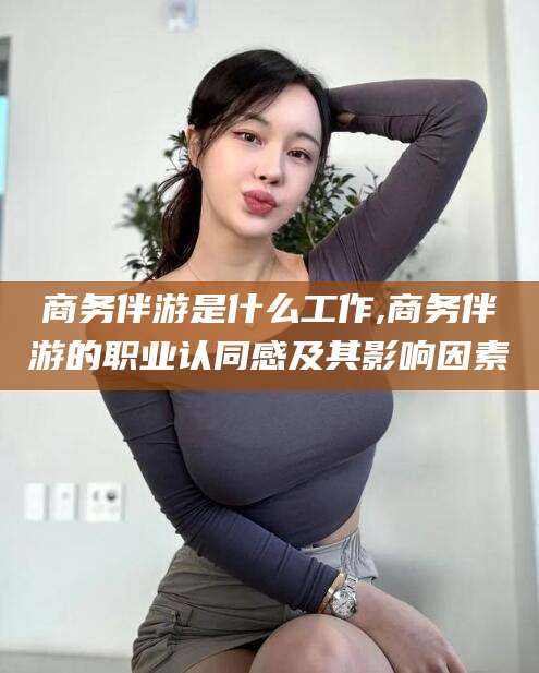 兰考商务伴游是什么工作,商务伴游的职业认同感及其影响因素
