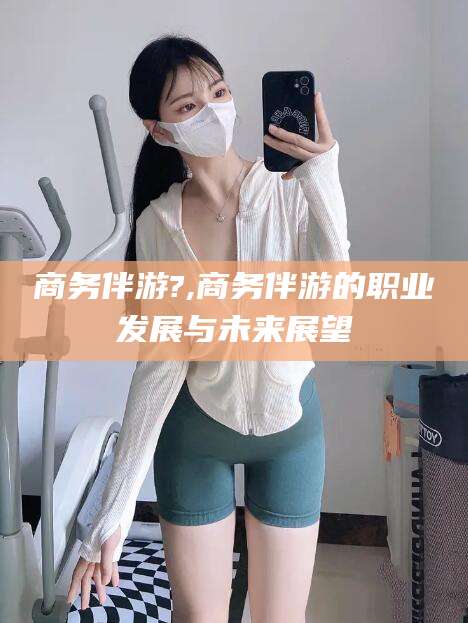 兰考商务伴游?,商务伴游的职业发展与未来展望