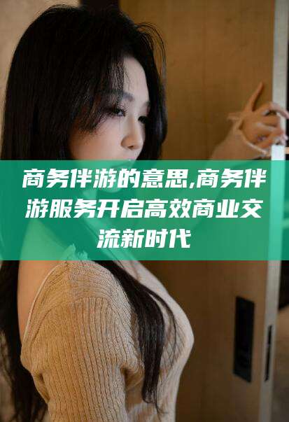 兰考商务伴游的意思,商务伴游服务开启高效商业交流新时代