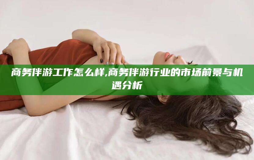 兰考商务伴游工作怎么样,商务伴游行业的市场前景与机遇分析