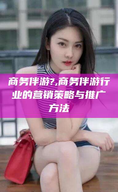 兰考商务伴游?,商务伴游行业的营销策略与推广方法