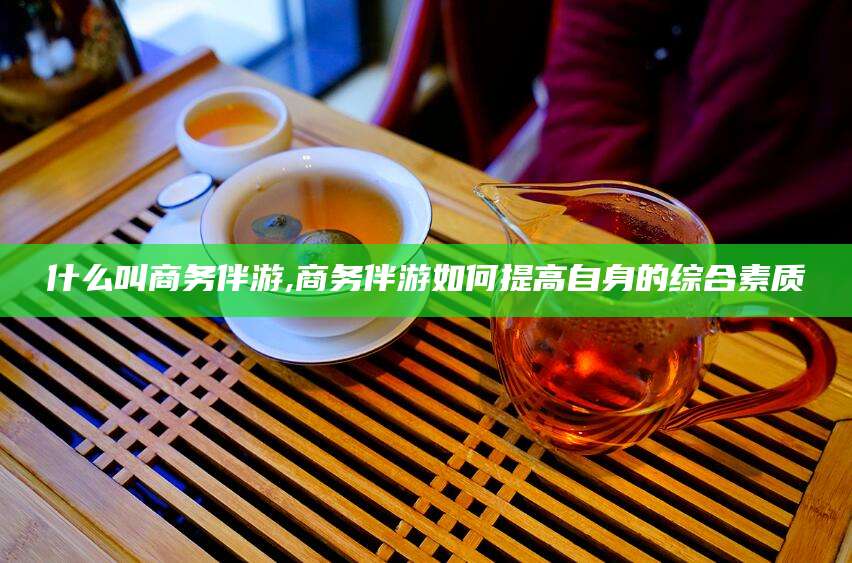 兰考什么叫商务伴游,商务伴游如何提高自身的综合素质