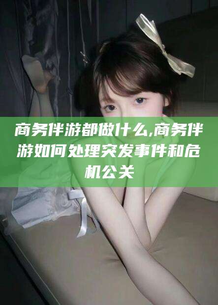 兰考商务伴游都做什么,商务伴游如何处理突发事件和危机公关