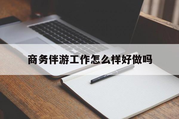 商务伴游工作怎么样好做吗知乎最新资讯（谁能告诉我哪里有兰考商务伴游工作怎么样好做吗？）